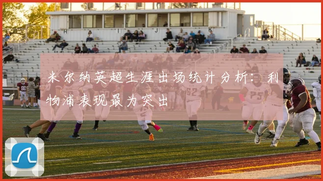 米尔纳英超生涯出场统计分析：利物浦表现最为突出