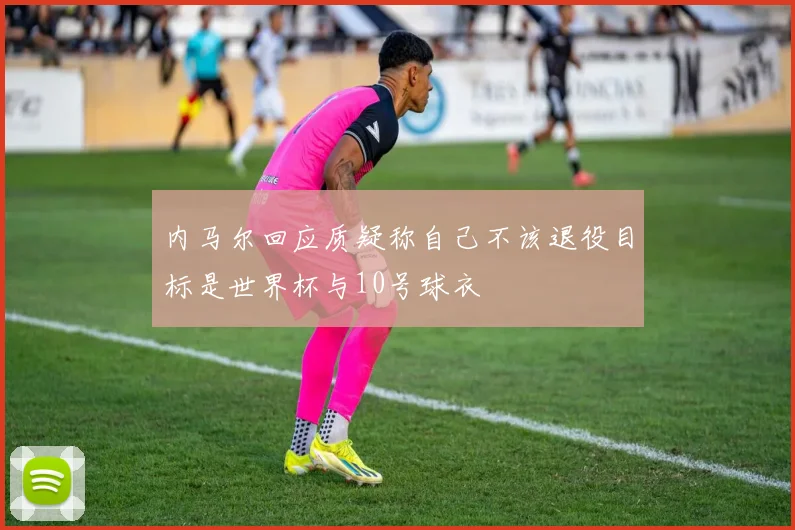 内马尔回应质疑称自己不该退役目标是世界杯与10号球衣
