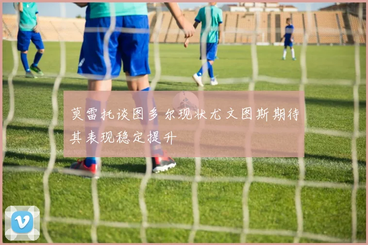 莫雷托谈图多尔现状尤文图斯期待其表现稳定提升