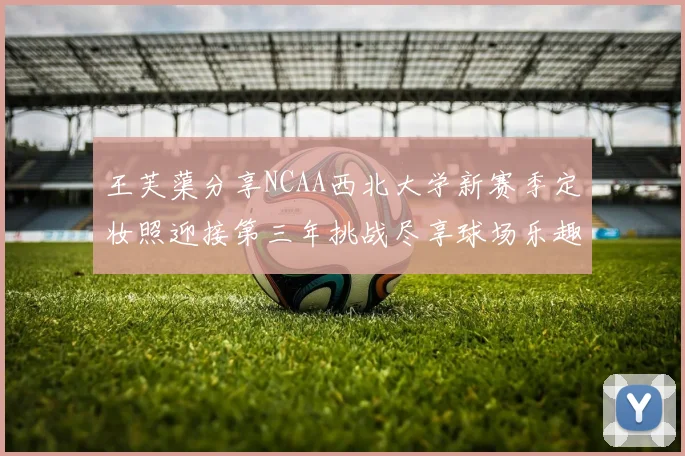 王芙蕖分享NCAA西北大学新赛季定妆照迎接第三年挑战尽享球场乐趣