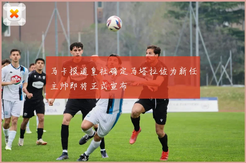 马卡报道皇社确定马塔拉佐为新任主帅即将正式宣布